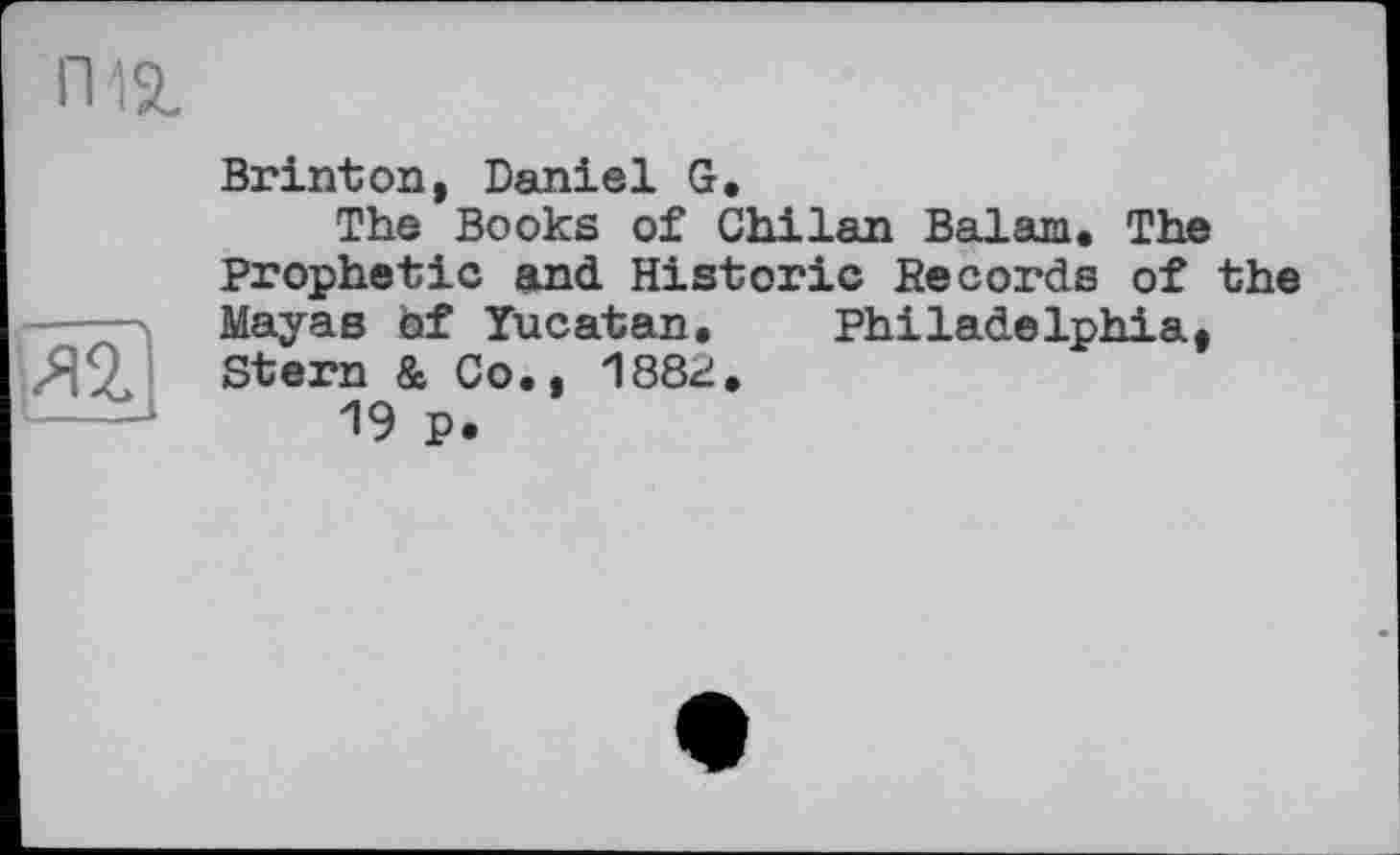 ﻿пій.
Brinton, Daniel G.
The Books of Chilan Balam. The Prophetic and Historic Records of the Мауав of Yucatan. Philadelphia. 188г.
MöljclB Ql I
Stern & Co
19 p.